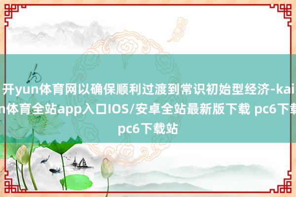 开yun体育网以确保顺利过渡到常识初始型经济-kaiyun体育全站app入口IOS/安卓全站最新版下载 pc6下载站