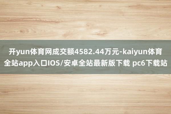开yun体育网成交额4582.44万元-kaiyun体育全站app入口IOS/安卓全站最新版下载 pc6下载站