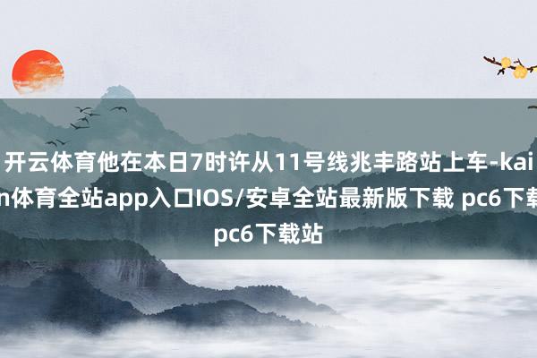 开云体育他在本日7时许从11号线兆丰路站上车-kaiyun体育全站app入口IOS/安卓全站最新版下载 pc6下载站