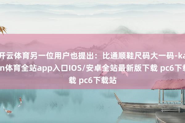 开云体育另一位用户也提出：比通顺鞋尺码大一码-kaiyun体育全站app入口IOS/安卓全站最新版下载 pc6下载站
