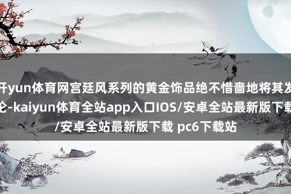 开yun体育网宫廷风系列的黄金饰品绝不惜啬地将其发达得长篇大论-kaiyun体育全站app入口IOS/安卓全站最新版下载 pc6下载站