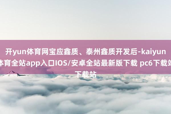 开yun体育网宝应鑫质、泰州鑫质开发后-kaiyun体育全站app入口IOS/安卓全站最新版下载 pc6下载站