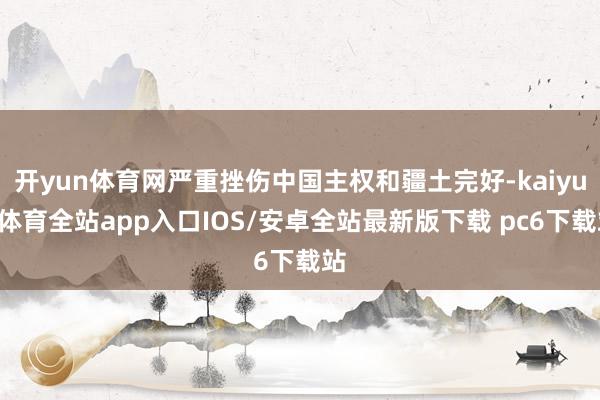 开yun体育网严重挫伤中国主权和疆土完好-kaiyun体育全站app入口IOS/安卓全站最新版下载 pc6下载站