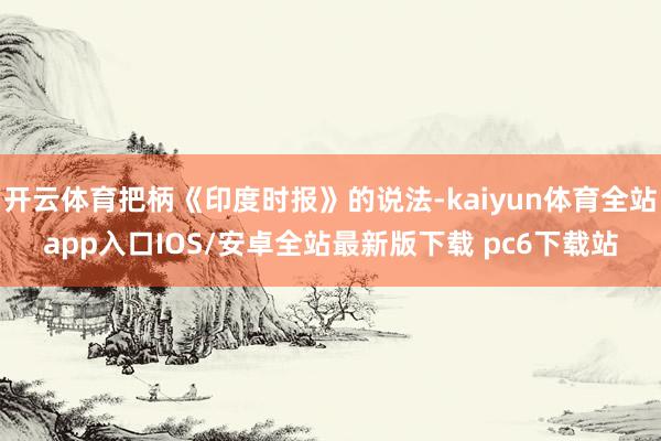 开云体育把柄《印度时报》的说法-kaiyun体育全站app入口IOS/安卓全站最新版下载 pc6下载站
