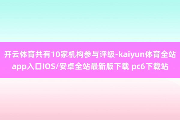 开云体育共有10家机构参与评级-kaiyun体育全站app入口IOS/安卓全站最新版下载 pc6下载站