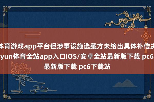体育游戏app平台但涉事设施选藏方未给出具体补偿决策-kaiyun体育全站app入口IOS/安卓全站最新版下载 pc6下载站