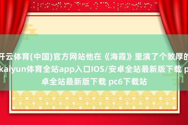 开云体育(中国)官方网站他在《海霞》里演了个敦厚的“阿洪”-kaiyun体育全站app入口IOS/安卓全站最新版下载 pc6下载站