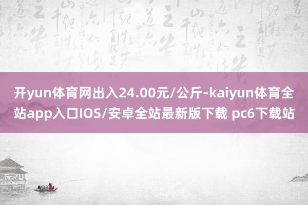 开yun体育网出入24.00元/公斤-kaiyun体育全站app入口IOS/安卓全站最新版下载 pc6下载站