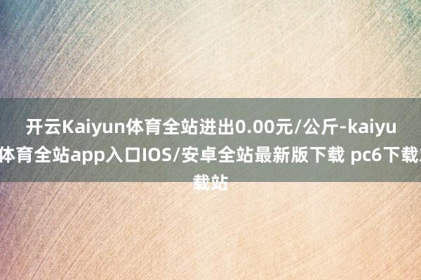 开云Kaiyun体育全站进出0.00元/公斤-kaiyun体育全站app入口IOS/安卓全站最新版下载 pc6下载站