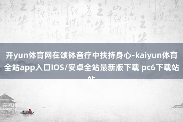 开yun体育网在颂钵音疗中扶持身心-kaiyun体育全站app入口IOS/安卓全站最新版下载 pc6下载站
