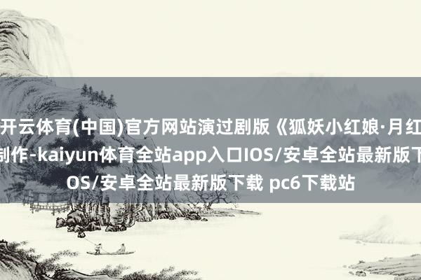 开云体育(中国)官方网站演过剧版《狐妖小红娘·月红篇》这么的大制作-kaiyun体育全站app入口IOS/安卓全站最新版下载 pc6下载站