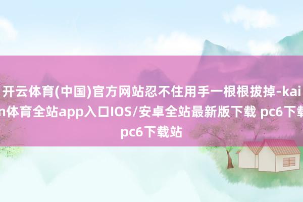 开云体育(中国)官方网站忍不住用手一根根拔掉-kaiyun体育全站app入口IOS/安卓全站最新版下载 pc6下载站