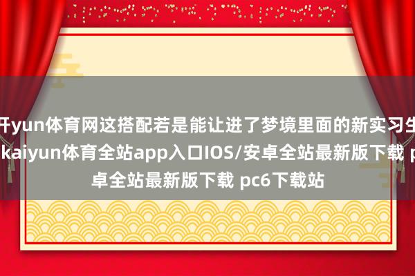开yun体育网这搭配若是能让进了梦境里面的新实习生切身感受-kaiyun体育全站app入口IOS/安卓全站最新版下载 pc6下载站