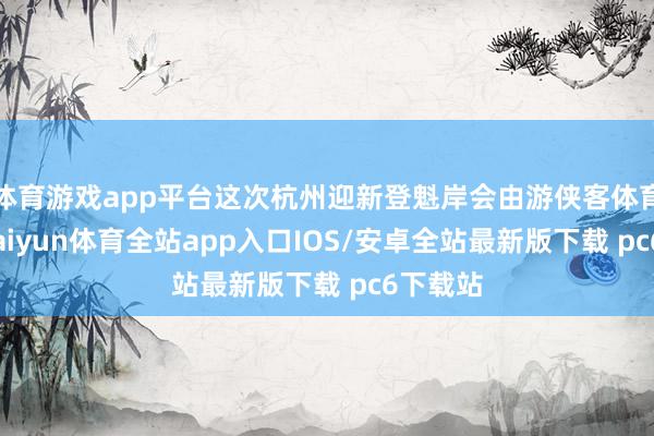 体育游戏app平台这次杭州迎新登魁岸会由游侠客体育掌握-kaiyun体育全站app入口IOS/安卓全站最新版下载 pc6下载站