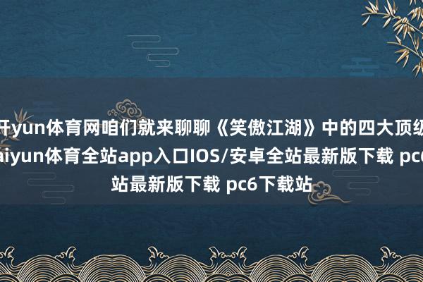 开yun体育网咱们就来聊聊《笑傲江湖》中的四大顶级能手-kaiyun体育全站app入口IOS/安卓全站最新版下载 pc6下载站