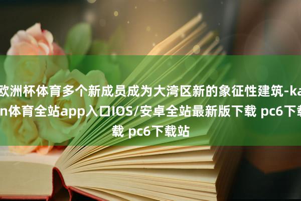 欧洲杯体育多个新成员成为大湾区新的象征性建筑-kaiyun体育全站app入口IOS/安卓全站最新版下载 pc6下载站