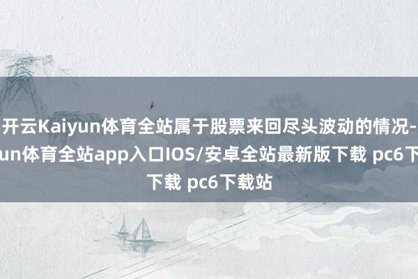 开云Kaiyun体育全站属于股票来回尽头波动的情况-kaiyun体育全站app入口IOS/安卓全站最新版下载 pc6下载站