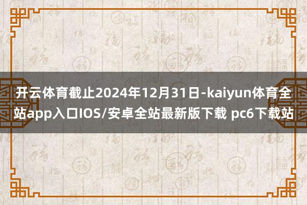 开云体育截止2024年12月31日-kaiyun体育全站app入口IOS/安卓全站最新版下载 pc6下载站
