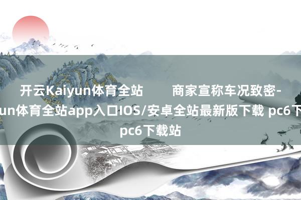 开云Kaiyun体育全站        商家宣称车况致密-kaiyun体育全站app入口IOS/安卓全站最新版下载 pc6下载站