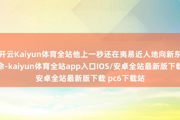 开云Kaiyun体育全站他上一秒还在夷易近人地向新东谈主耕种使命-kaiyun体育全站app入口IOS/安卓全站最新版下载 pc6下载站