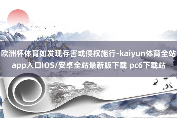 欧洲杯体育如发现存害或侵权施行-kaiyun体育全站app入口IOS/安卓全站最新版下载 pc6下载站