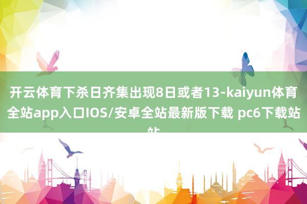 开云体育下杀日齐集出现8日或者13-kaiyun体育全站app入口IOS/安卓全站最新版下载 pc6下载站