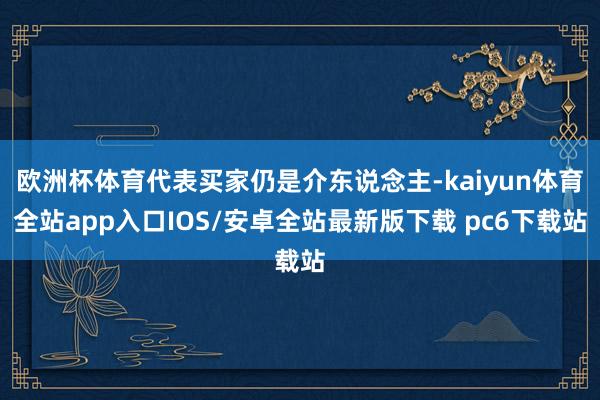 欧洲杯体育代表买家仍是介东说念主-kaiyun体育全站app入口IOS/安卓全站最新版下载 pc6下载站