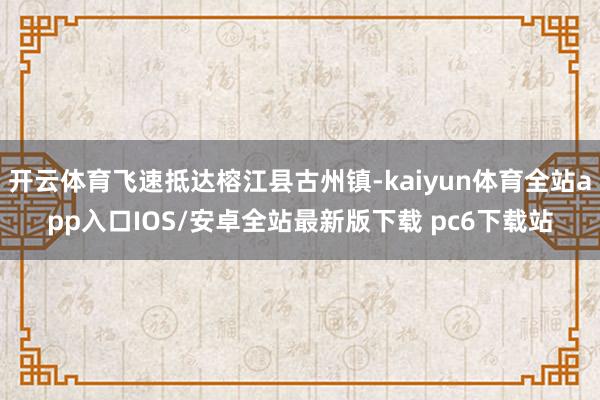 开云体育飞速抵达榕江县古州镇-kaiyun体育全站app入口IOS/安卓全站最新版下载 pc6下载站