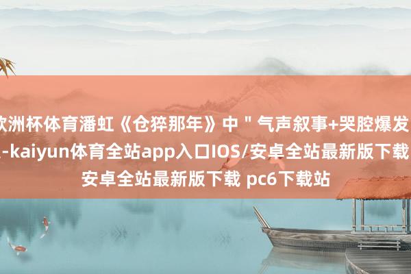 欧洲杯体育潘虹《仓猝那年》中＂气声叙事+哭腔爆发＂的档次搞定-kaiyun体育全站app入口IOS/安卓全站最新版下载 pc6下载站