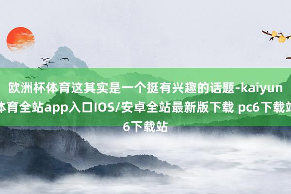 欧洲杯体育这其实是一个挺有兴趣的话题-kaiyun体育全站app入口IOS/安卓全站最新版下载 pc6下载站