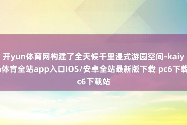 开yun体育网构建了全天候千里浸式游园空间-kaiyun体育全站app入口IOS/安卓全站最新版下载 pc6下载站