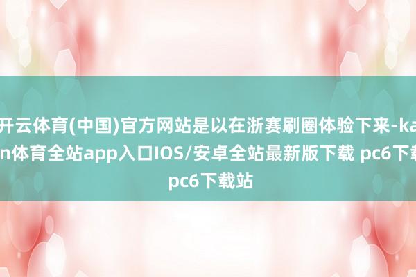 开云体育(中国)官方网站是以在浙赛刷圈体验下来-kaiyun体育全站app入口IOS/安卓全站最新版下载 pc6下载站