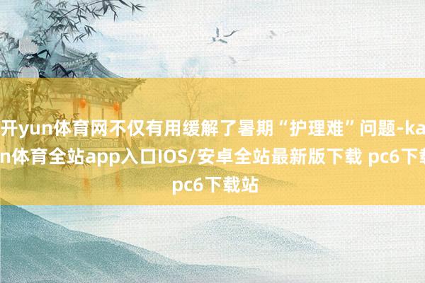 开yun体育网不仅有用缓解了暑期“护理难”问题-kaiyun体育全站app入口IOS/安卓全站最新版下载 pc6下载站