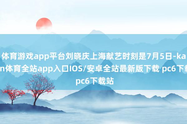 体育游戏app平台刘晓庆上海献艺时刻是7月5日-kaiyun体育全站app入口IOS/安卓全站最新版下载 pc6下载站