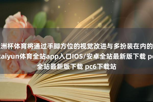 欧洲杯体育将通过手脚方位的视觉改进与多扮装在内的群像描摹-kaiyun体育全站app入口IOS/安卓全站最新版下载 pc6下载站