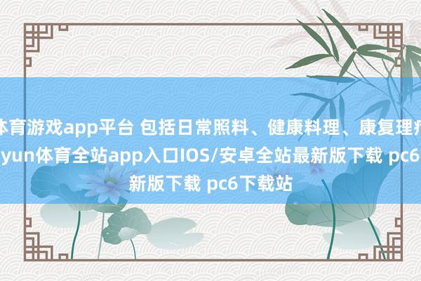 体育游戏app平台 包括日常照料、健康料理、康复理疗等-kaiyun体育全站app入口IOS/安卓全站最新版下载 pc6下载站