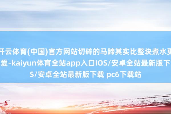 开云体育(中国)官方网站切碎的马蹄其实比整块煮水更讨东说念主心爱-kaiyun体育全站app入口IOS/安卓全站最新版下载 pc6下载站