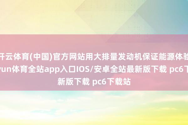 开云体育(中国)官方网站用大排量发动机保证能源体验-kaiyun体育全站app入口IOS/安卓全站最新版下载 pc6下载站