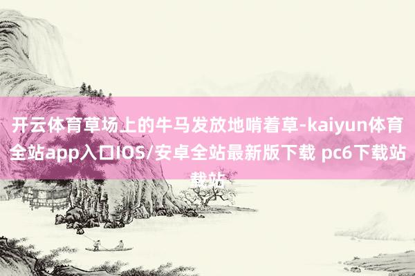 开云体育草场上的牛马发放地啃着草-kaiyun体育全站app入口IOS/安卓全站最新版下载 pc6下载站
