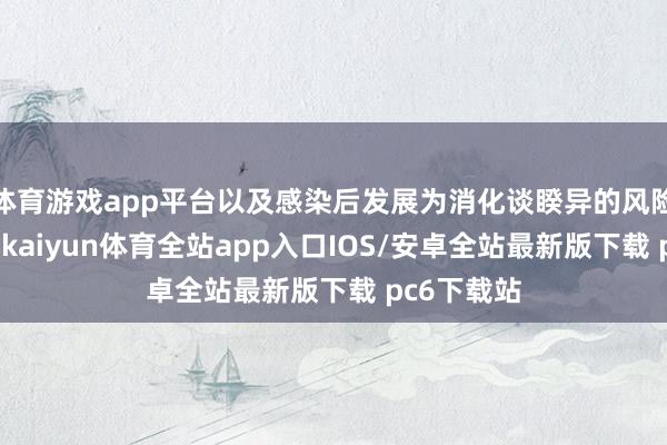 体育游戏app平台以及感染后发展为消化谈睽异的风险显耀更高-kaiyun体育全站app入口IOS/安卓全站最新版下载 pc6下载站