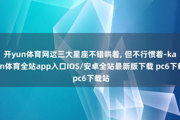 开yun体育网这三大星座不错哄着, 但不行惯着-kaiyun体育全站app入口IOS/安卓全站最新版下载 pc6下载站