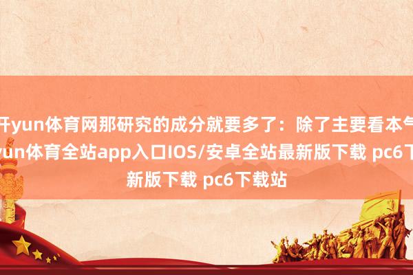 开yun体育网那研究的成分就要多了：除了主要看本气-kaiyun体育全站app入口IOS/安卓全站最新版下载 pc6下载站