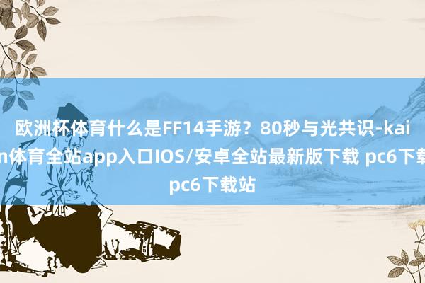 欧洲杯体育什么是FF14手游？80秒与光共识-kaiyun体育全站app入口IOS/安卓全站最新版下载 pc6下载站