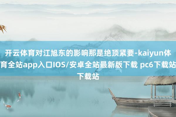 开云体育对江旭东的影响那是绝顶紧要-kaiyun体育全站app入口IOS/安卓全站最新版下载 pc6下载站