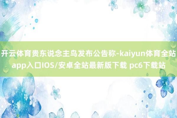 开云体育贵东说念主鸟发布公告称-kaiyun体育全站app入口IOS/安卓全站最新版下载 pc6下载站