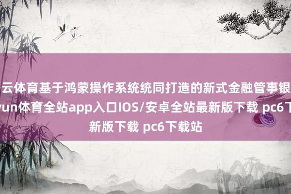 开云体育基于鸿蒙操作系统统同打造的新式金融管事银行-kaiyun体育全站app入口IOS/安卓全站最新版下载 pc6下载站