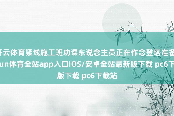 开云体育紧线施工班功课东说念主员正在作念登塔准备-kaiyun体育全站app入口IOS/安卓全站最新版下载 pc6下载站