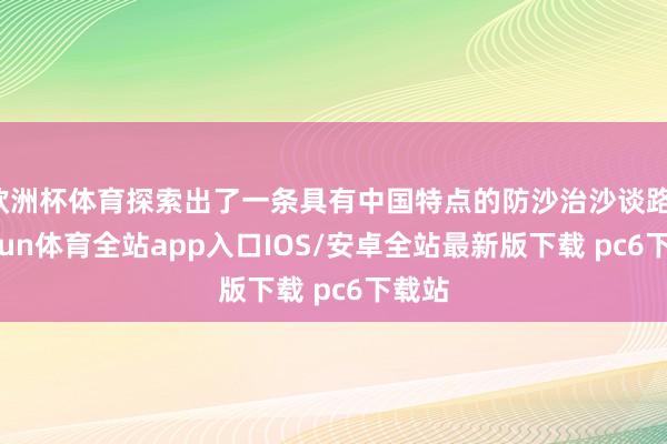 欧洲杯体育探索出了一条具有中国特点的防沙治沙谈路-kaiyun体育全站app入口IOS/安卓全站最新版下载 pc6下载站