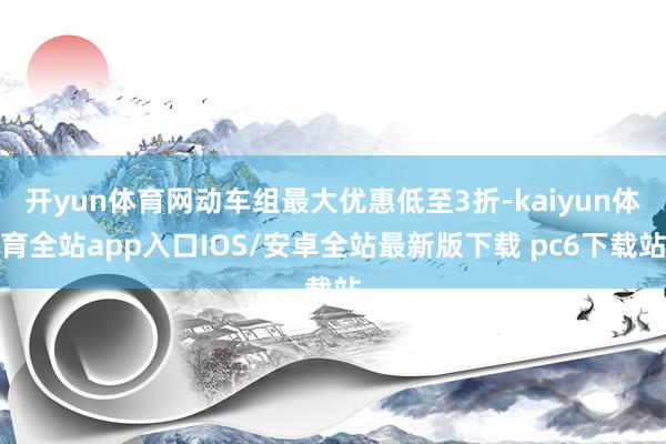 开yun体育网动车组最大优惠低至3折-kaiyun体育全站app入口IOS/安卓全站最新版下载 pc6下载站