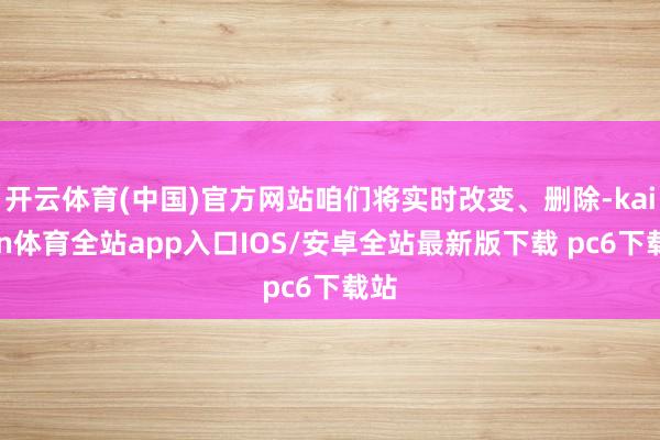 开云体育(中国)官方网站咱们将实时改变、删除-kaiyun体育全站app入口IOS/安卓全站最新版下载 pc6下载站